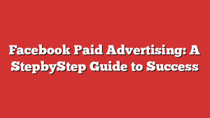 Facebook Paid Advertising: A StepbyStep Guide to Success