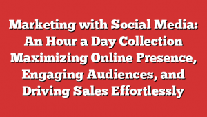 Marketing with Social Media: An Hour a Day Collection  Maximizing Online Presence, Engaging Audiences, and Driving Sales Effortlessly