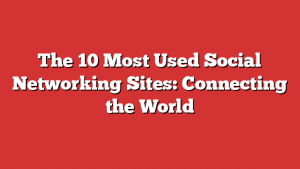 The 10 Most Used Social Networking Sites: Connecting the World