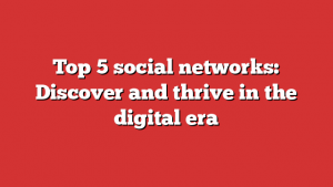 Top 5 social networks: Discover and thrive in the digital era