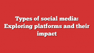 Types of social media: Exploring platforms and their impact