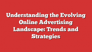 Understanding the Evolving Online Advertising Landscape: Trends and Strategies