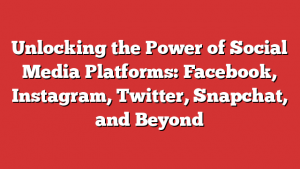 Unlocking the Power of Social Media Platforms: Facebook, Instagram, Twitter, Snapchat, and Beyond