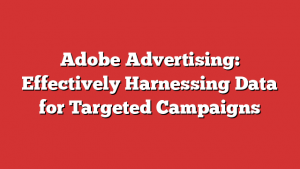 Adobe Advertising: Effectively Harnessing Data for Targeted Campaigns