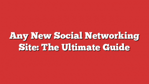 Any New Social Networking Site: The Ultimate Guide