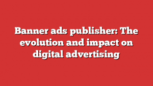 Banner ads publisher: The evolution and impact on digital advertising