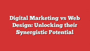 Digital Marketing vs Web Design: Unlocking their Synergistic Potential