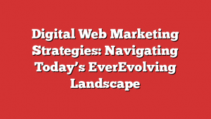 Digital Web Marketing Strategies: Navigating Today’s EverEvolving Landscape