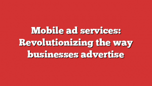 Mobile ad services: Revolutionizing the way businesses advertise