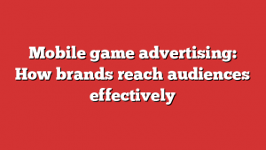 Mobile game advertising: How brands reach audiences effectively