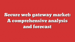 Secure web gateway market: A comprehensive analysis and forecast