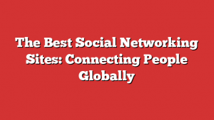 The Best Social Networking Sites: Connecting People Globally