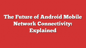 The Future of Android Mobile Network Connectivity: Explained