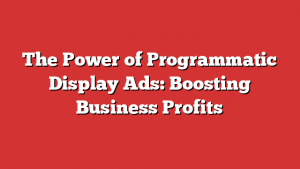 The Power of Programmatic Display Ads: Boosting Business Profits