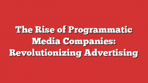 The Rise of Programmatic Media Companies: Revolutionizing Advertising