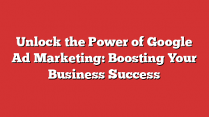 Unlock the Power of Google Ad Marketing: Boosting Your Business Success