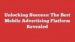 Unlocking Success: The Best Mobile Advertising Platform Revealed