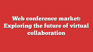 Web conference market: Exploring the future of virtual collaboration