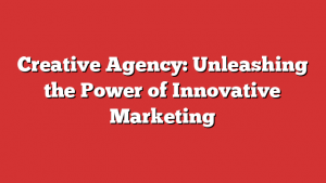 Creative Agency: Unleashing the Power of Innovative Marketing