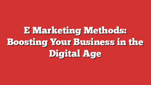 E Marketing Methods: Boosting Your Business in the Digital Age