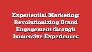 Experiential Marketing: Revolutionizing Brand Engagement through Immersive Experiences