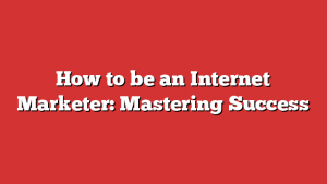 How to be an Internet Marketer: Mastering Success