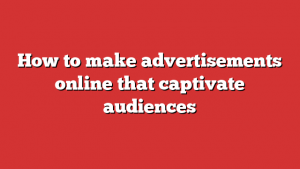 How to make advertisements online that captivate audiences