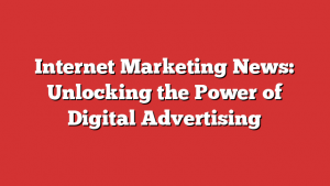 Internet Marketing News: Unlocking the Power of Digital Advertising