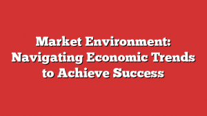 Market Environment: Navigating Economic Trends to Achieve Success