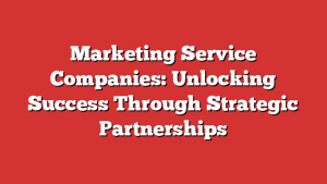 Marketing Service Companies: Unlocking Success Through Strategic Partnerships