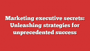 Marketing executive secrets: Unleashing strategies for unprecedented success