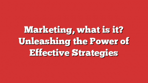 Marketing, what is it? Unleashing the Power of Effective Strategies