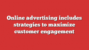 Online advertising includes strategies to maximize customer engagement