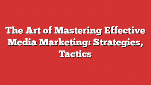 The Art of Mastering Effective Media Marketing: Strategies, Tactics